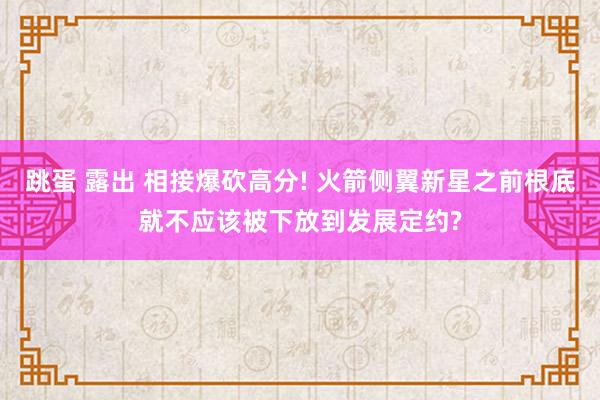 跳蛋 露出 相接爆砍高分! 火箭侧翼新星之前根底就不应该被下放到发展定约?
