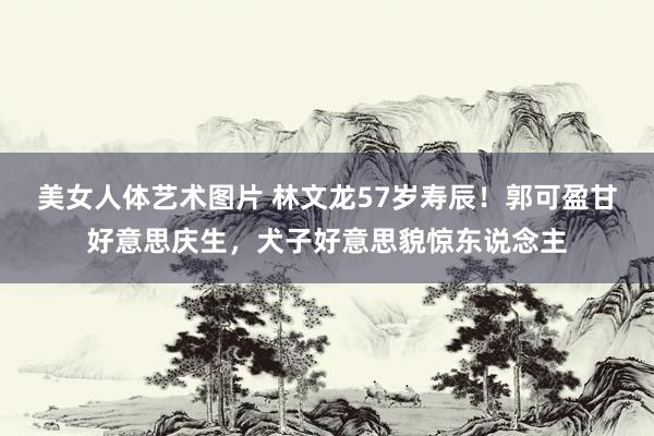 美女人体艺术图片 林文龙57岁寿辰！郭可盈甘好意思庆生，犬子好意思貌惊东说念主
