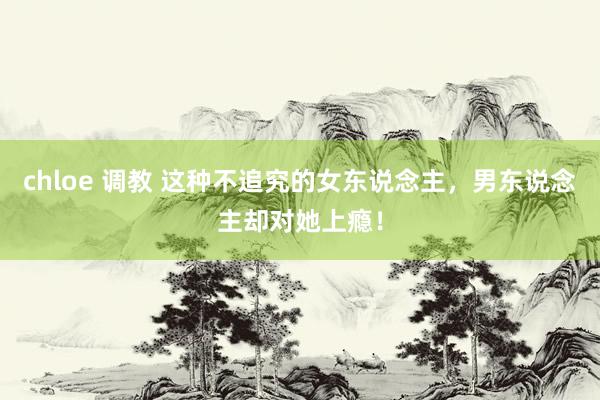 chloe 调教 这种不追究的女东说念主，男东说念主却对她上瘾！