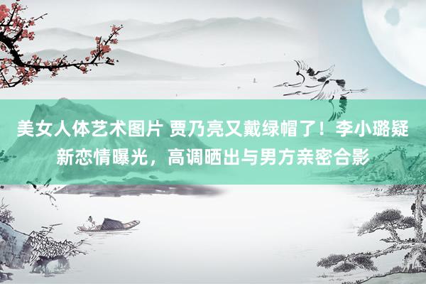 美女人体艺术图片 贾乃亮又戴绿帽了！李小璐疑新恋情曝光，高调晒出与男方亲密合影