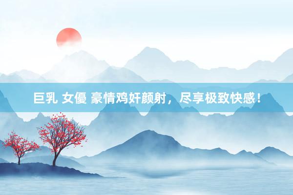 巨乳 女優 豪情鸡奸颜射，尽享极致快感！