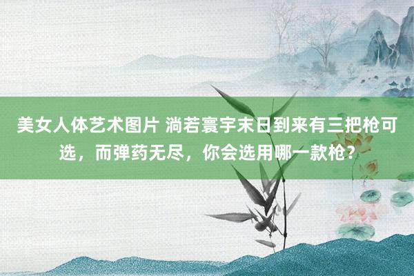 美女人体艺术图片 淌若寰宇末日到来有三把枪可选，而弹药无尽，你会选用哪一款枪？