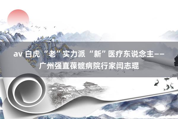 av 白虎 “老”实力派 “新”医疗东说念主——广州强直葆髋病院行家闫志琨