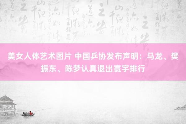 美女人体艺术图片 中国乒协发布声明：马龙、樊振东、陈梦认真退出寰宇排行