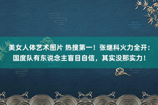 美女人体艺术图片 热搜第一！张继科火力全开：国度队有东说念主盲目自信，其实没那实力！
