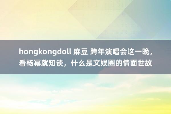 hongkongdoll 麻豆 跨年演唱会这一晚，看杨幂就知谈，什么是文娱圈的情面世故