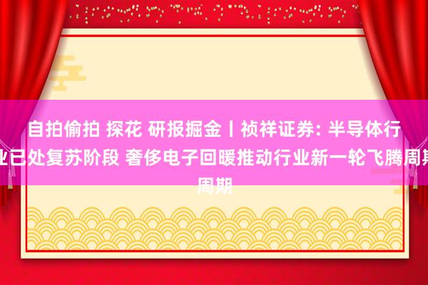 自拍偷拍 探花 研报掘金丨祯祥证券: 半导体行业已处复苏阶段 奢侈电子回暖推动行业新一轮飞腾周期