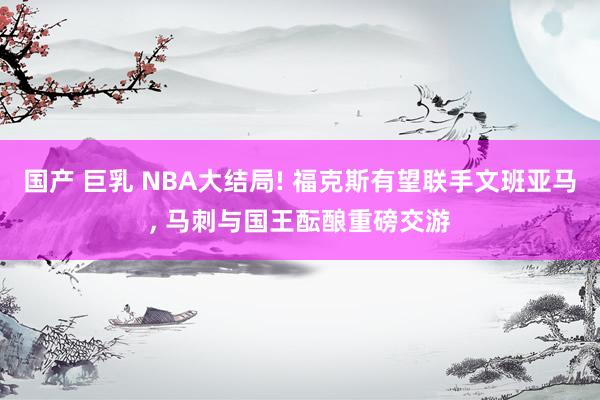 国产 巨乳 NBA大结局! 福克斯有望联手文班亚马， 马刺与国王酝酿重磅交游