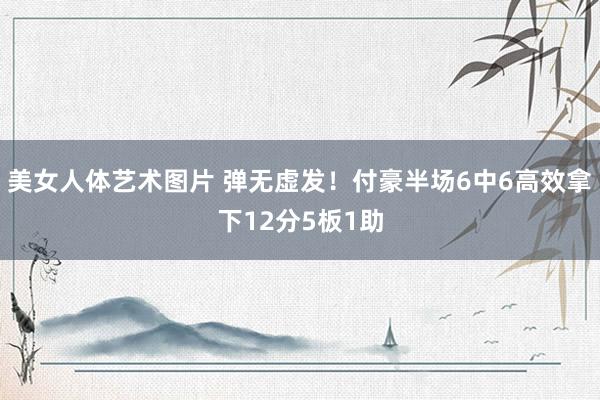 美女人体艺术图片 弹无虚发！付豪半场6中6高效拿下12分5板1助