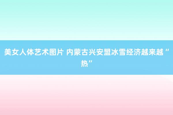 美女人体艺术图片 内蒙古兴安盟冰雪经济越来越“热”