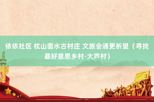 依依社区 枕山面水古村庄 文旅会通更祈望（寻找最好意思乡村·大芦村）
