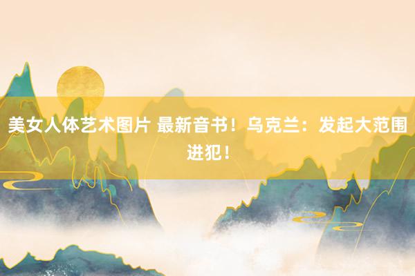 美女人体艺术图片 最新音书！乌克兰：发起大范围进犯！