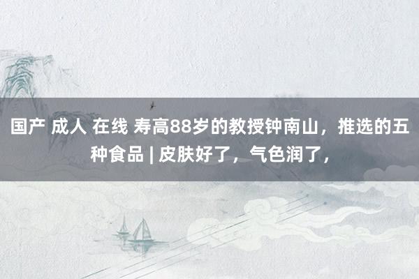 国产 成人 在线 寿高88岁的教授钟南山，推选的五种食品 | 皮肤好了，气色润了，