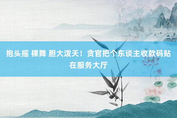抱头摇 裸舞 胆大泼天！贪官把个东谈主收款码贴在服务大厅