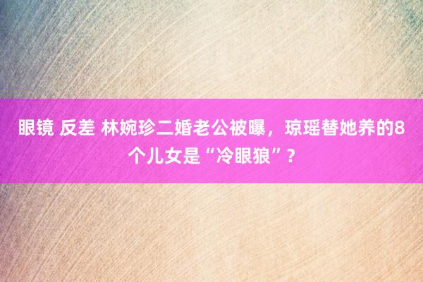 眼镜 反差 林婉珍二婚老公被曝，琼瑶替她养的8个儿女是“冷眼狼”？