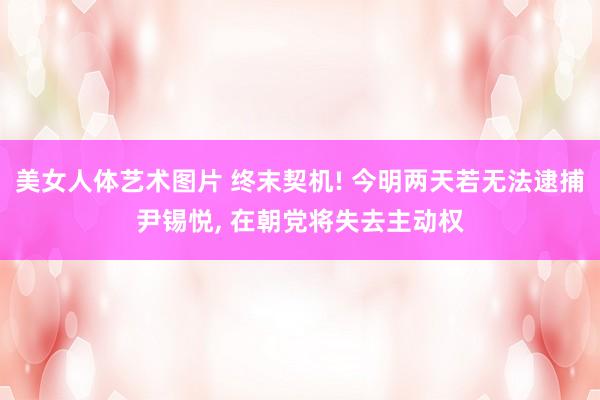 美女人体艺术图片 终末契机! 今明两天若无法逮捕尹锡悦， 在朝党将失去主动权