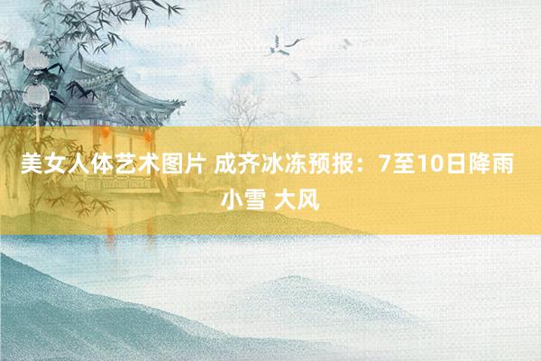 美女人体艺术图片 成齐冰冻预报：7至10日降雨 小雪 大风
