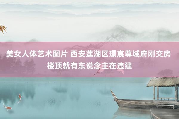 美女人体艺术图片 西安莲湖区璟宸尊域府刚交房 楼顶就有东说念主在违建