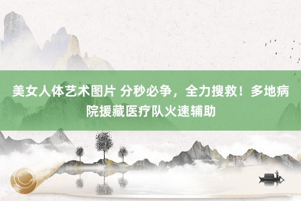 美女人体艺术图片 分秒必争，全力搜救！多地病院援藏医疗队火速辅助