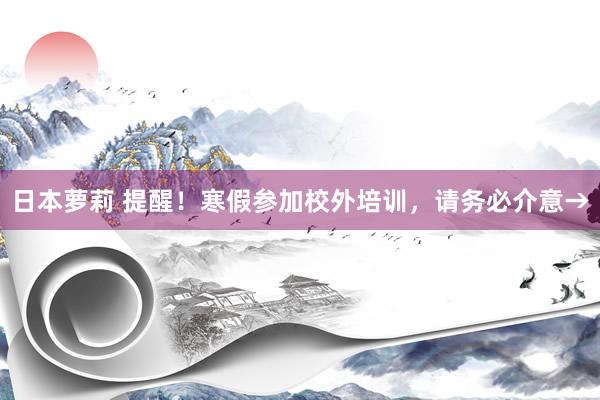 日本萝莉 提醒！寒假参加校外培训，请务必介意→