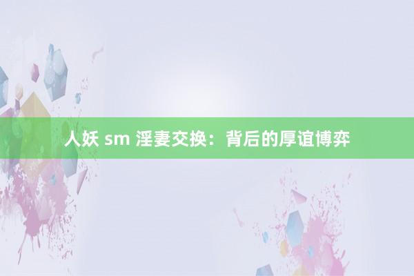 人妖 sm 淫妻交换：背后的厚谊博弈