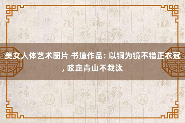 美女人体艺术图片 书道作品: 以铜为镜不错正衣冠， 咬定青山不裁汰