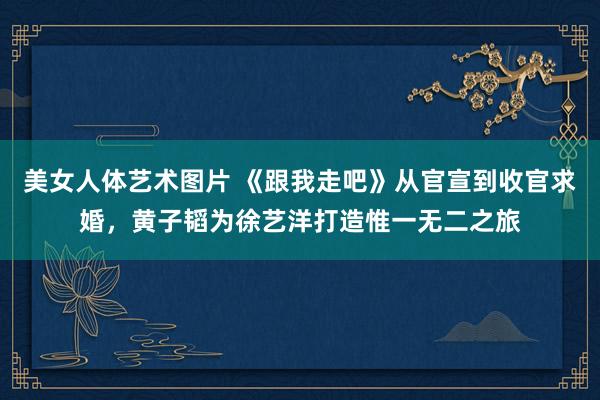 美女人体艺术图片 《跟我走吧》从官宣到收官求婚，黄子韬为徐艺洋打造惟一无二之旅