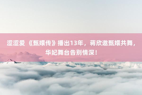 涩涩爱 《甄嬛传》播出13年，蒋欣邀甄嬛共舞，华妃舞台告别情深！