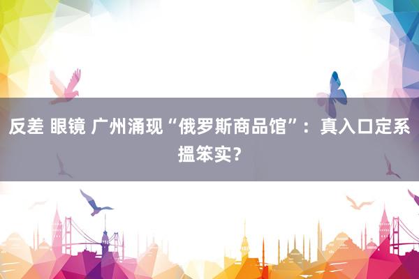 反差 眼镜 广州涌现“俄罗斯商品馆”：真入口定系搵笨实？