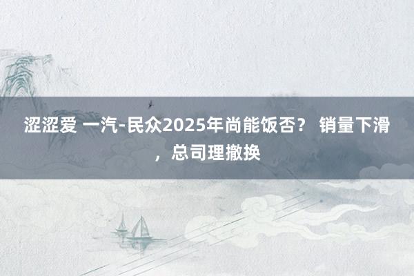 涩涩爱 一汽-民众2025年尚能饭否？ 销量下滑，总司理撤换