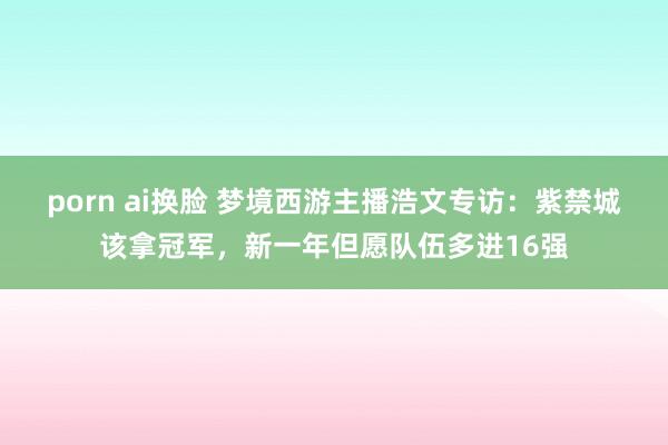 porn ai换脸 梦境西游主播浩文专访：紫禁城该拿冠军，新一年但愿队伍多进16强