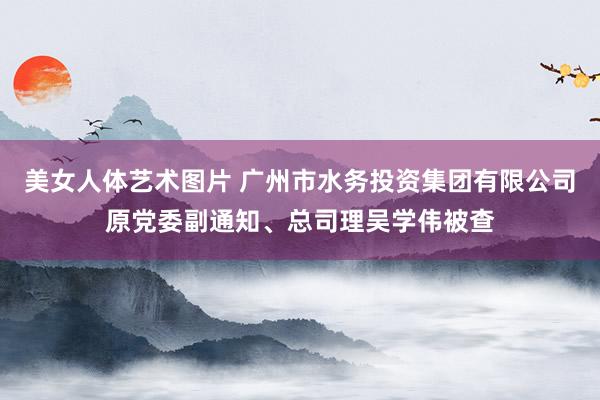 美女人体艺术图片 广州市水务投资集团有限公司原党委副通知、总司理吴学伟被查
