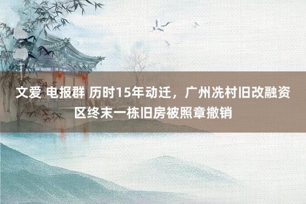 文爱 电报群 历时15年动迁，广州冼村旧改融资区终末一栋旧房被照章撤销