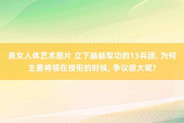 美女人体艺术图片 立下赫赫军功的13兵团， 为何主要将领在授衔的时候， 争议很大呢?