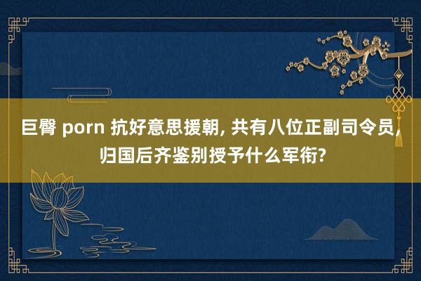 巨臀 porn 抗好意思援朝， 共有八位正副司令员， 归国后齐鉴别授予什么军衔?