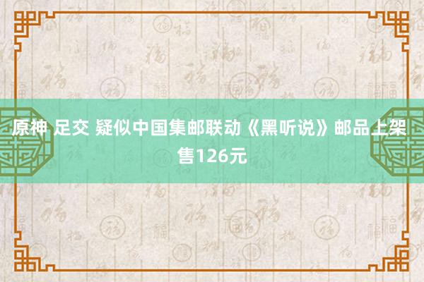 原神 足交 疑似中国集邮联动《黑听说》邮品上架 售126元
