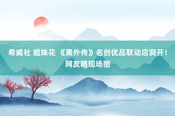 希威社 姐妹花 《黑外传》名创优品联动店洞开！网友晒现场图