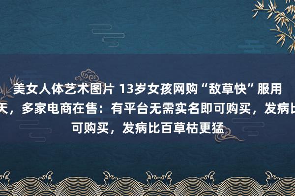 美女人体艺术图片 13岁女孩网购“敌草快”服用36小时后升天，多家电商在售：有平台无需实名即可购买，发病比百草枯更猛