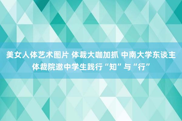 美女人体艺术图片 体裁大咖加抓 中南大学东谈主体裁院邀中学生践行“知”与“行”
