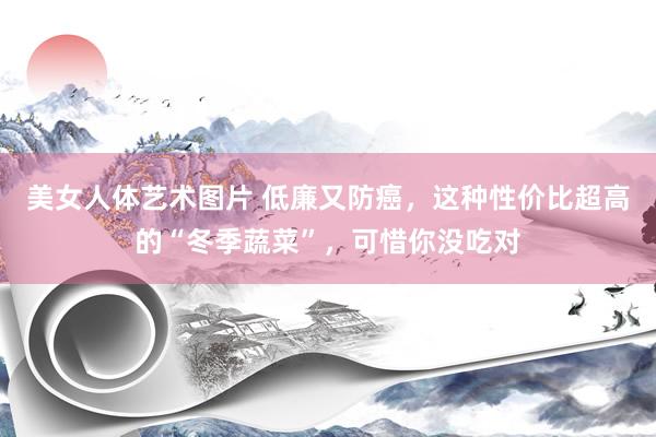 美女人体艺术图片 低廉又防癌，这种性价比超高的“冬季蔬菜”，可惜你没吃对