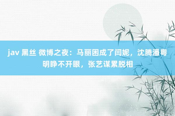 jav 黑丝 微博之夜：马丽困成了闫妮，沈腾潘粤明睁不开眼，张艺谋累脱相