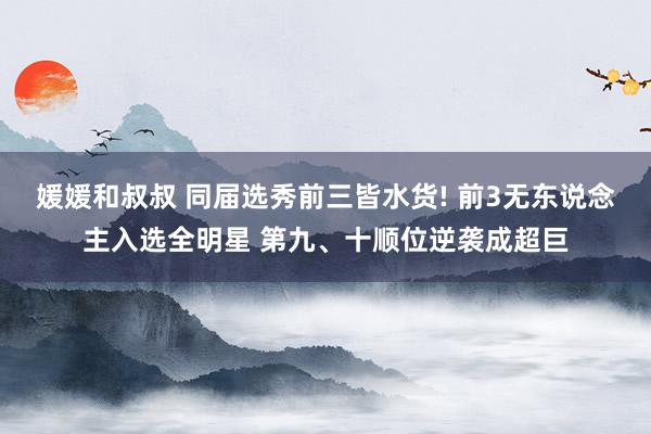媛媛和叔叔 同届选秀前三皆水货! 前3无东说念主入选全明星 第九、十顺位逆袭成超巨