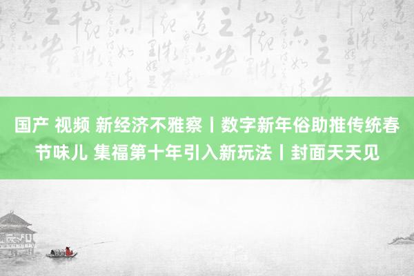国产 视频 新经济不雅察丨数字新年俗助推传统春节味儿 集福第十年引入新玩法丨封面天天见
