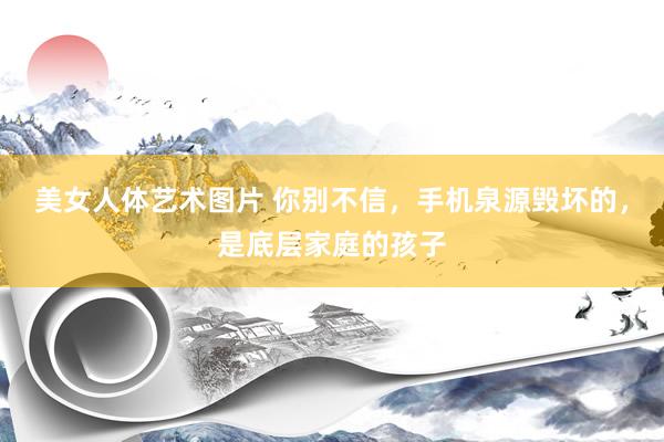 美女人体艺术图片 你别不信，手机泉源毁坏的，是底层家庭的孩子