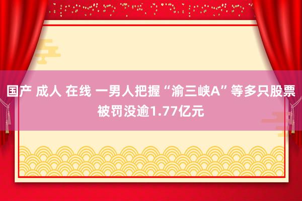 国产 成人 在线 一男人把握“渝三峡A”等多只股票被罚没逾1.77亿元
