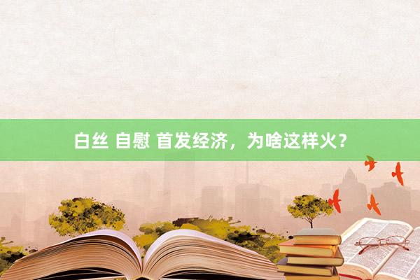 白丝 自慰 首发经济，为啥这样火？