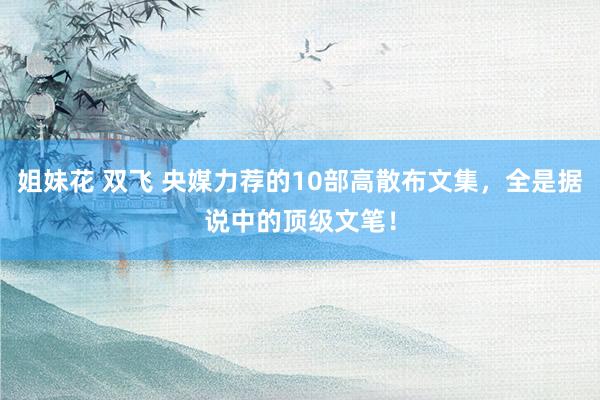 姐妹花 双飞 央媒力荐的10部高散布文集，全是据说中的顶级文笔！