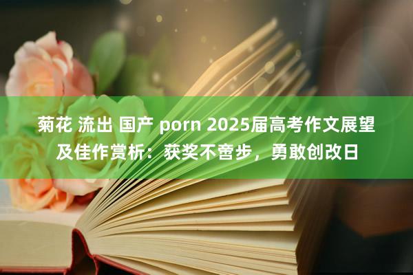 菊花 流出 国产 porn 2025届高考作文展望及佳作赏析：获奖不啻步，勇敢创改日