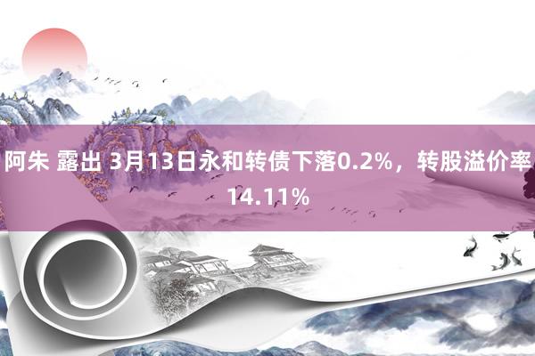 阿朱 露出 3月13日永和转债下落0.2%，转股溢价率14.11%
