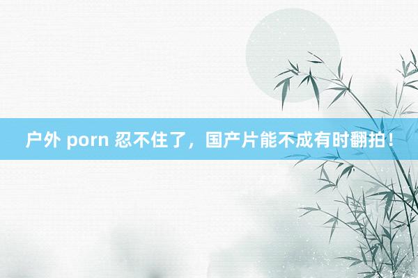 户外 porn 忍不住了，国产片能不成有时翻拍！